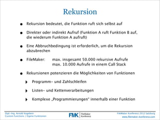 Rekursion
            •     Rekursion bedeutet, die Funktion ruft sich selbst auf

            •     Direkter oder indirekt Aufruf (Funktion A ruft Funktion B auf,
                  die wiederum Funktion A aufruft)

            •     Eine Abbruchbedingung ist erforderlich, um die Rekursion
                  abzubrechen

            •     FileMaker:
          max. insgesamt 50.000 rekursive Aufrufe
                  
 
   
   
          max. 10.000 Aufrufe in einem Call Stack

            •     Rekursionen potenzieren die Möglichkeiten von Funktionen

                 ‣     Programm- und Zahlschleifen

                 ‣     Listen- und Kettenverarbeitungen

                 ‣     Komplexe „Programmierungen“ innerhalb einer Funktion


Dipl.-Ing. Arnold Kegebein                                              FileMaker Konferenz 2012 Salzburg
Custom Functions / Eigene Funktionen                                         www.ﬁlemaker-konferenz.com
 