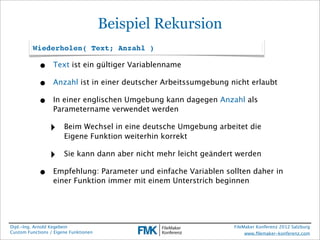Beispiel Rekursion
         Wiederholen( Text; Anzahl )

            •     Text ist ein gültiger Variablenname

            •     Anzahl ist in einer deutscher Arbeitssumgebung nicht erlaubt

            •     In einer englischen Umgebung kann dagegen Anzahl als
                  Parametername verwendet werden

                 ‣     Beim Wechsel in eine deutsche Umgebung arbeitet die
                       Eigene Funktion weiterhin korrekt

                 ‣     Sie kann dann aber nicht mehr leicht geändert werden

            •     Empfehlung: Parameter und einfache Variablen sollten daher in
                  einer Funktion immer mit einem Unterstrich beginnen




Dipl.-Ing. Arnold Kegebein                                         FileMaker Konferenz 2012 Salzburg
Custom Functions / Eigene Funktionen                                    www.ﬁlemaker-konferenz.com
 