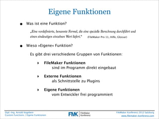 Eigene Funktionen
            •     Was ist eine Funktion?

                      „Eine vordefinierte, benannte Formel, die eine spezielle Berechnung durchführt und
                      einen eindeutigen einzelnen Wert liefert.“   (FileMaker Pro 11, Hilfe, Glossar)



            •     Wieso »Eigene« Funktion?

                      Es gibt drei verschiedene Gruppen von Funktionen:

                            ‣     FileMaker Funktionen
                                  
   sind im Programm direkt eingebaut

                            ‣     Externe Funktionen
                                  
   als Schnittstelle zu Plugins

                            ‣     Eigene Funktionen
                                  
   vom Entwickler frei programmiert



Dipl.-Ing. Arnold Kegebein                                                               FileMaker Konferenz 2012 Salzburg
Custom Functions / Eigene Funktionen                                                          www.ﬁlemaker-konferenz.com
 