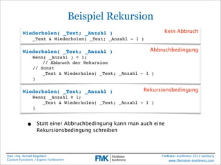 Beispiel Rekursion
         Wiederholen( _Text; _Anzahl )                           Kein Abbruch
                _Text & Wiederholen( _Text; _Anzahl - 1 )

         Wiederholen( _Text; _Anzahl )                      Abbruchbedingung
                Wenn( _Anzahl ) < 1;
                !   // Abbruch der Rekursion
                // Sonst
                !   _Text & Wiederholen( _Text; _Anzahl - 1 )
                )

         Wiederholen( _Text; _Anzahl )                   Rekursionsbedingung
                Wenn( _Anzahl ≥ 1;
                !   _Text & Wiederholen( _Text; _Anzahl - 1 )
                )


            •     Statt einer Abbruchbedingung kann man auch eine
                  Rekursionsbedingung schreiben



Dipl.-Ing. Arnold Kegebein                                      FileMaker Konferenz 2012 Salzburg
Custom Functions / Eigene Funktionen                                 www.ﬁlemaker-konferenz.com
 