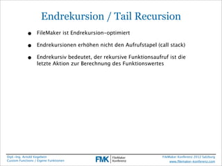 Endrekursion / Tail Recursion
            •     FileMaker ist Endrekursion-optimiert

            •     Endrekursionen erhöhen nicht den Aufrufstapel (call stack)

            •     Endrekursiv bedeutet, der rekursive Funktionsaufruf ist die
                  letzte Aktion zur Berechnung des Funktionswertes




Dipl.-Ing. Arnold Kegebein                                         FileMaker Konferenz 2012 Salzburg
Custom Functions / Eigene Funktionen                                    www.ﬁlemaker-konferenz.com
 