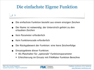 Die einfachste Eigene Funktion
          _( )


            •     Die einfachste Funktion besteht aus einem einzigen Zeichen

            •     Der Name ist notwendig; der Unterstrich gehört zu den
                  erlaubten Zeichen

            •     Kein Parameter erforderlich

            •     Kein Funktionscode erforderlich

            •     Der Rückgabewert der Funktion: eine leere Zeichenfolge

            •     Einsatzgebiete dieser Funktion:
                  ‣ Als Platzhalter für „optionale“ Funktionsparameter
                  ‣ Erleichterung im Einsatz mit FileMaker Funktion Berechne


Dipl.-Ing. Arnold Kegebein                                         FileMaker Konferenz 2012 Salzburg
Custom Functions / Eigene Funktionen                                    www.ﬁlemaker-konferenz.com
 