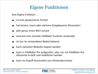 Eigene Funktionen
            Eine Eigene Funktion …

            •     ist eine gespeicherte Formel

            •     hat keinen, einen oder mehrere Eingabewerte (Parameter)

            •     gibt genau einen Wert zurück

            •     wird wie eine normale FileMaker Funktion verwendet

            •     ist nur im verwendeten Modul bekannt

            •     kann zwischen Modulen kopiert werden

            •     kann in FileMaker Pro aufgerufen, aber nur mit FileMaker Pro
                  Advanced erstellt und modiﬁziert werden

            •     kann im Zugriff beschränkt sein (Anwenderrechte)


Dipl.-Ing. Arnold Kegebein                                        FileMaker Konferenz 2012 Salzburg
Custom Functions / Eigene Funktionen                                   www.ﬁlemaker-konferenz.com
 