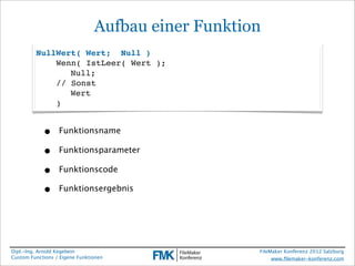 Aufbau einer Funktion
         NullWert( Wert; Null )
             Wenn( IstLeer( Wert );
             ! Null;
             // Sonst
             ! Wert
             )


            •     Funktionsname

            •     Funktionsparameter

            •     Funktionscode

            •     Funktionsergebnis




Dipl.-Ing. Arnold Kegebein                          FileMaker Konferenz 2012 Salzburg
Custom Functions / Eigene Funktionen                     www.ﬁlemaker-konferenz.com
 