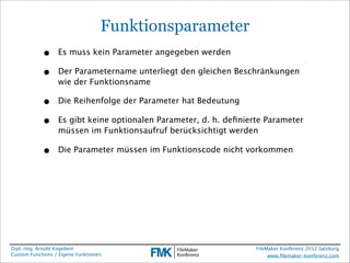Funktionsparameter
            •     Es muss kein Parameter angegeben werden

            •     Der Parametername unterliegt den gleichen Beschränkungen
                  wie der Funktionsname

            •     Die Reihenfolge der Parameter hat Bedeutung

            •     Es gibt keine optionalen Parameter, d. h. deﬁnierte Parameter
                  müssen im Funktionsaufruf berücksichtigt werden

            •     Die Parameter müssen im Funktionscode nicht vorkommen




Dipl.-Ing. Arnold Kegebein                                         FileMaker Konferenz 2012 Salzburg
Custom Functions / Eigene Funktionen                                    www.ﬁlemaker-konferenz.com
 