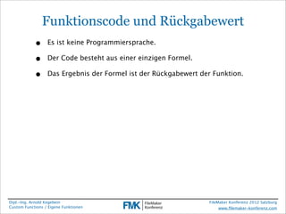 Funktionscode und Rückgabewert
            •     Es ist keine Programmiersprache.

            •     Der Code besteht aus einer einzigen Formel.

            •     Das Ergebnis der Formel ist der Rückgabewert der Funktion.




Dipl.-Ing. Arnold Kegebein                                       FileMaker Konferenz 2012 Salzburg
Custom Functions / Eigene Funktionen                                  www.ﬁlemaker-konferenz.com
 