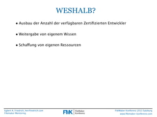 WESHALB?
• Ausbau der Anzahl der verfügbaren Zertiﬁzierten Entwickler
• Weitergabe von eigenem Wissen
• Schaffung von eigenen Ressourcen

Egbert A. Friedrich, herrfriedrich.com
Filemaker Mentoring

FileMaker Konferenz 2013 Salzburg
www.ﬁlemaker-konferenz.com

 