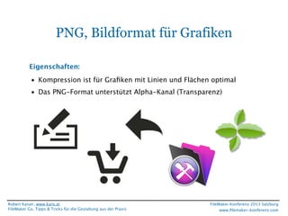 PNG, Bildformat für Grafiken
Eigenschaften:
• Kompression ist für Graﬁken mit Linien und Flächen optimal
• Das PNG-Format unterstützt Alpha-Kanal (Transparenz)

Robert Kaiser, www.karo.at
FileMaker Go, Tipps & Tricks für die Gestaltung aus der Praxis

FileMaker Konferenz 2013 Salzburg
www.ﬁlemaker-konferenz.com

 