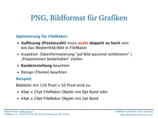 PNG, Bildformat für Grafiken
Optimierung für FileMaker:
• Auﬂösung (Pixelanzahl) muss exakt doppelt so hoch sein
wie das Medienfeld/Bild in FileMaker
• Inspektor: Datenformatierung "auf Bild passend verkleinern“ /
„Proportionen beibehalten" stellen
• Randeinstellung beachten
• Design (Theme) beachten
Beispiel:
Bilddatei mit 120 Pixel x 50 Pixel wird zu:
• 60pt x 25pt FileMaker Objekt mit 0pt Rand oder
• 64pt x 29pt FileMaker Objekt mit 2pt Rand

Robert Kaiser, www.karo.at
FileMaker Go, Tipps & Tricks für die Gestaltung aus der Praxis

FileMaker Konferenz 2013 Salzburg
www.ﬁlemaker-konferenz.com

 