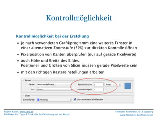 Kontrollmöglichkeit
Kontrollmöglichkeit bei der Erstellung
• je nach verwendeten Graﬁkprogramm eine weiteres Fenster in
einer alternativen Zoomstufe (50%) zur direkten Kontrolle öffnen
• Pixelposition von Kanten überprüfen (nur auf gerade Pixelwerte)
• auch Höhe und Breite des Bildes,
Positionen und Größen von Slices müssen gerade Pixelwerte sein
• mit den richtigen Rastereinstellungen arbeiten

Robert Kaiser, www.karo.at
FileMaker Go, Tipps & Tricks für die Gestaltung aus der Praxis

FileMaker Konferenz 2013 Salzburg
www.ﬁlemaker-konferenz.com

 