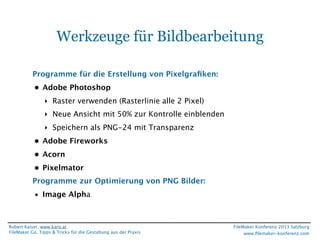 Werkzeuge für Bildbearbeitung
Programme für die Erstellung von Pixelgraﬁken:
• Adobe Photoshop
‣ Raster verwenden (Rasterlinie alle 2 Pixel)
‣ Neue Ansicht mit 50% zur Kontrolle einblenden
‣ Speichern als PNG-24 mit Transparenz
• Adobe Fireworks
• Acorn
• Pixelmator
Programme zur Optimierung von PNG Bilder:
• Image Alpha

Robert Kaiser, www.karo.at
FileMaker Go, Tipps & Tricks für die Gestaltung aus der Praxis

FileMaker Konferenz 2013 Salzburg
www.ﬁlemaker-konferenz.com

 
