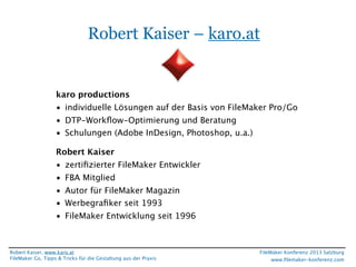 Robert Kaiser – karo.at

karo productions
• individuelle Lösungen auf der Basis von FileMaker Pro/Go
• DTP-Workﬂow-Optimierung und Beratung
• Schulungen (Adobe InDesign, Photoshop, u.a.)
Robert Kaiser
• zertiﬁzierter FileMaker Entwickler
• FBA Mitglied
• Autor für FileMaker Magazin
• Werbegraﬁker seit 1993
• FileMaker Entwicklung seit 1996

Robert Kaiser, www.karo.at
FileMaker Go, Tipps & Tricks für die Gestaltung aus der Praxis

FileMaker Konferenz 2013 Salzburg
www.ﬁlemaker-konferenz.com

 