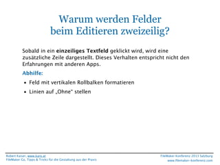 Warum werden Felder
beim Editieren zweizeilig?
Sobald in ein einzeiliges Textfeld geklickt wird, wird eine
zusätzliche Zeile dargestellt. Dieses Verhalten entspricht nicht den
Erfahrungen mit anderen Apps.
Abhilfe:
• Feld mit vertikalen Rollbalken formatieren
• Linien auf „Ohne“ stellen

Robert Kaiser, www.karo.at
FileMaker Go, Tipps & Tricks für die Gestaltung aus der Praxis

FileMaker Konferenz 2013 Salzburg
www.ﬁlemaker-konferenz.com

 