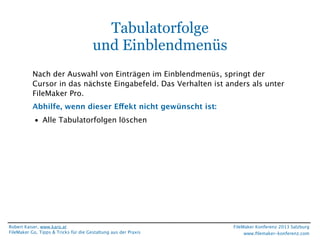 Tabulatorfolge
und Einblendmenüs
Nach der Auswahl von Einträgen im Einblendmenüs, springt der
Cursor in das nächste Eingabefeld. Das Verhalten ist anders als unter
FileMaker Pro.
Abhilfe, wenn dieser Effekt nicht gewünscht ist:
• Alle Tabulatorfolgen löschen

Robert Kaiser, www.karo.at
FileMaker Go, Tipps & Tricks für die Gestaltung aus der Praxis

FileMaker Konferenz 2013 Salzburg
www.ﬁlemaker-konferenz.com

 