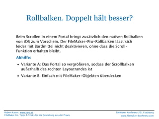 Rollbalken. Doppelt hält besser?
Beim Scrollen in einem Portal bringt zusätzlich den nativen Rollbalken
von iOS zum Vorschein. Der FileMaker-Pro-Rollbalken lässt sich
leider mit Bordmittel nicht deaktivieren, ohne dass die ScrollFunktion erhalten bleibt.
Abhilfe:
• Variante A: Das Portal so vergrößeren, sodass der Scrollbalken
außerhalb des rechten Layoutrandes ist
• Variante B: Einfach mit FileMaker-Objekten überdecken

Robert Kaiser, www.karo.at
FileMaker Go, Tipps & Tricks für die Gestaltung aus der Praxis

FileMaker Konferenz 2013 Salzburg
www.ﬁlemaker-konferenz.com

 