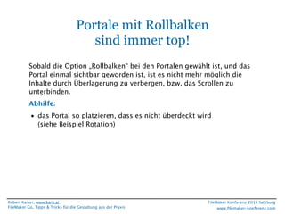 Portale mit Rollbalken
sind immer top!
Sobald die Option „Rollbalken“ bei den Portalen gewählt ist, und das
Portal einmal sichtbar geworden ist, ist es nicht mehr möglich die
Inhalte durch Überlagerung zu verbergen, bzw. das Scrollen zu
unterbinden.
Abhilfe:
• das Portal so platzieren, dass es nicht überdeckt wird
(siehe Beispiel Rotation)

Robert Kaiser, www.karo.at
FileMaker Go, Tipps & Tricks für die Gestaltung aus der Praxis

FileMaker Konferenz 2013 Salzburg
www.ﬁlemaker-konferenz.com

 