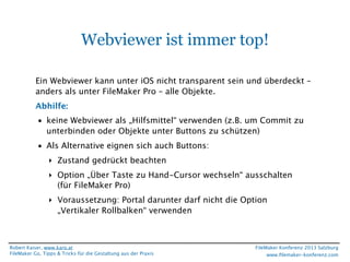 Webviewer ist immer top!
Ein Webviewer kann unter iOS nicht transparent sein und überdeckt – 
anders als unter FileMaker Pro – alle Objekte.
Abhilfe:
• keine Webviewer als „Hilfsmittel“ verwenden (z.B. um Commit zu
unterbinden oder Objekte unter Buttons zu schützen)
• Als Alternative eignen sich auch Buttons:
‣ Zustand gedrückt beachten
‣ Option „Über Taste zu Hand-Cursor wechseln“ ausschalten
(für FileMaker Pro)
‣ Voraussetzung: Portal darunter darf nicht die Option
„Vertikaler Rollbalken“ verwenden

Robert Kaiser, www.karo.at
FileMaker Go, Tipps & Tricks für die Gestaltung aus der Praxis

FileMaker Konferenz 2013 Salzburg
www.ﬁlemaker-konferenz.com

 