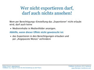 Wer nicht exportieren darf,
darf auch nichts ansehen!
Wem per Berechtigungs-Einstellung das „Exportieren“ nicht erlaubt
wird, darf auch keine
• Medieninhalte in Medienfelder anzeigen.
Abhilfe, wenn dieser Effekt nicht gewünscht ist:
• das Exportieren in den Berechtigungen erlauben und
per „Angepasste Menüs“ verhindern

Robert Kaiser, www.karo.at
FileMaker Go, Tipps & Tricks für die Gestaltung aus der Praxis

FileMaker Konferenz 2013 Salzburg
www.ﬁlemaker-konferenz.com

 
