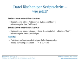 Datei löschen per Scriptschritt –
wie jetzt?
Scriptschritt unter FileMaker Pro:
• Exportiere alle Feldwerte [„$dateiPfad“]
(ohne Angabe des Zielfeldes)
Scriptschritt unter FileMaker Go:
• Datensätze exportieren [Ohne Dialogfeld; „$dateiPfad“]
(ohne Angabe der Exportfolge)
Abhilfe:
• Plattform abfragen und richtigen Befehl verwenden
Hole( Systemplattform ) = 3 //=iOS

Robert Kaiser, www.karo.at
FileMaker Go, Tipps & Tricks für die Gestaltung aus der Praxis

FileMaker Konferenz 2013 Salzburg
www.ﬁlemaker-konferenz.com

 