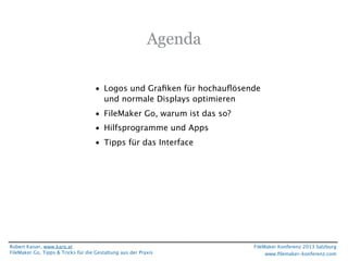 Agenda
• Logos und Graﬁken für hochauﬂösende
und normale Displays optimieren
• FileMaker Go, warum ist das so?
• Hilfsprogramme und Apps
• Tipps für das Interface

Robert Kaiser, www.karo.at
FileMaker Go, Tipps & Tricks für die Gestaltung aus der Praxis

FileMaker Konferenz 2013 Salzburg
www.ﬁlemaker-konferenz.com

 