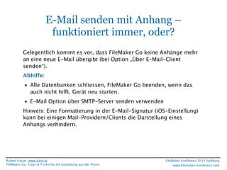 E-Mail senden mit Anhang –
funktioniert immer, oder?
Gelegentlich kommt es vor, dass FileMaker Go keine Anhänge mehr
an eine neue E-Mail übergibt (bei Option „Über E-Mail-Client
senden“).
Abhilfe:
• Alle Datenbanken schliessen, FileMaker Go beenden, wenn das
auch nicht hilft, Gerät neu starten.
• E-Mail Option über SMTP-Server senden verwenden
Hinweis: Eine Formatierung in der E-Mail-Signatur (iOS-Einstellung)
kann bei einigen Mail-Providern/Clients die Darstellung eines
Anhangs verhindern.

Robert Kaiser, www.karo.at
FileMaker Go, Tipps & Tricks für die Gestaltung aus der Praxis

FileMaker Konferenz 2013 Salzburg
www.ﬁlemaker-konferenz.com

 