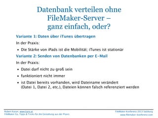 Datenbank verteilen ohne
FileMaker-Server –
ganz einfach, oder?
Variante 1: Daten über iTunes übertragen
In der Praxis:
• Die Stärke von iPads ist die Mobilität; iTunes ist stationär
Variante 2: Senden von Datenbanken per E-Mail
In der Praxis:
• Datei darf nicht zu groß sein
• funktioniert nicht immer
• ist Datei bereits vorhanden, wird Dateiname verändert
(Datei 1, Datei 2, etc.), Dateien können falsch referenziert werden

Robert Kaiser, www.karo.at
FileMaker Go, Tipps & Tricks für die Gestaltung aus der Praxis

FileMaker Konferenz 2013 Salzburg
www.ﬁlemaker-konferenz.com

 