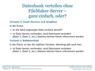Datenbank verteilen ohne
FileMaker-Server –
ganz einfach, oder?
Variante 3: Cloud-Services (z.B. Dropbox)
In der Praxis:
• Ist die lokal angezeigte Datei wirklich aktuell?
• ist Datei bereits vorhanden, wird Dateiname verändert
(Datei 1, Datei 2, etc.), Dateien können falsch referenziert werden
Variante 4: Webdownload
In der Praxis ist das die stabilste Variante, allerdings gilt auch hier:
• ist Datei bereits vorhanden, wird Dateiname verändert
(Datei 1, Datei 2, etc.), Dateien können falsch referenziert werden

Robert Kaiser, www.karo.at
FileMaker Go, Tipps & Tricks für die Gestaltung aus der Praxis

FileMaker Konferenz 2013 Salzburg
www.ﬁlemaker-konferenz.com

 