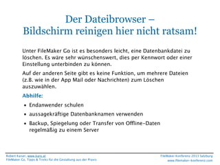 Der Dateibrowser –
Bildschirm reinigen hier nicht ratsam!
Unter FileMaker Go ist es besonders leicht, eine Datenbankdatei zu
löschen. Es wäre sehr wünschenswert, dies per Kennwort oder einer
Einstellung unterbinden zu können.
Auf der anderen Seite gibt es keine Funktion, um mehrere Dateien
(z.B. wie in der App Mail oder Nachrichten) zum Löschen
auszuwählen.
Abhilfe:
• Endanwender schulen
• aussagekräftige Datenbanknamen verwenden
• Backup, Spiegelung oder Transfer von Offline-Daten
regelmäßig zu einem Server

Robert Kaiser, www.karo.at
FileMaker Go, Tipps & Tricks für die Gestaltung aus der Praxis

FileMaker Konferenz 2013 Salzburg
www.ﬁlemaker-konferenz.com

 