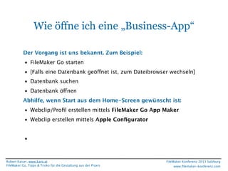 Wie öffne ich eine „Business-App“
Der Vorgang ist uns bekannt. Zum Beispiel:
• FileMaker Go starten
• [Falls eine Datenbank geöffnet ist, zum Dateibrowser wechseln]
• Datenbank suchen
• Datenbank öffnen
Abhilfe, wenn Start aus dem Home-Screen gewünscht ist:
• Webclip/Proﬁl erstellen mittels FileMaker Go App Maker
• Webclip erstellen mittels Apple Conﬁgurator
•

Robert Kaiser, www.karo.at
FileMaker Go, Tipps & Tricks für die Gestaltung aus der Praxis

FileMaker Konferenz 2013 Salzburg
www.ﬁlemaker-konferenz.com

 