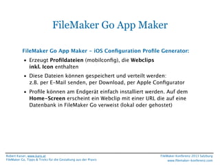 FileMaker Go App Maker
FileMaker Go App Maker - iOS Conﬁguration Proﬁle Generator:
• Erzeugt Proﬁldateien (mobilconﬁg), die Webclips
inkl. Icon enthalten
• Diese Dateien können gespeichert und verteilt werden:
z.B. per E-Mail senden, per Download, per Apple Conﬁgurator
• Proﬁle können am Endgerät einfach installiert werden. Auf dem
Home-Screen erscheint ein Webclip mit einer URL die auf eine
Datenbank in FileMaker Go verweist (lokal oder gehostet)

Robert Kaiser, www.karo.at
FileMaker Go, Tipps & Tricks für die Gestaltung aus der Praxis

FileMaker Konferenz 2013 Salzburg
www.ﬁlemaker-konferenz.com

 
