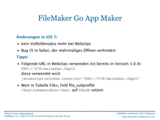 FileMaker Go App Maker
Änderungen in iOS 7:
• kein Vollbildmodus mehr bei Webclips
• Bug (?) in Safari, der mehrmaliges Öffnen verhindert
Tipps:
• Folgende URL in Webclips verwenden (ist bereits in Version 1.0.4):
FMP://%7E/meineDat.fmp12
diese verwendet wird:
javascript:window.location='FMP://%7E/meineDat.fmp12'
• Wert in Tabelle Files, Feld ﬁle_subproﬁle
<key>IsRemovable</key> auf FALSE setzen

Robert Kaiser, www.karo.at
FileMaker Go, Tipps & Tricks für die Gestaltung aus der Praxis

FileMaker Konferenz 2013 Salzburg
www.ﬁlemaker-konferenz.com

 