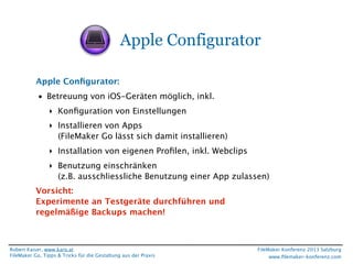 Apple Configurator
Apple Conﬁgurator:
• Betreuung von iOS-Geräten möglich, inkl.
‣ Konﬁguration von Einstellungen
‣ Installieren von Apps
(FileMaker Go lässt sich damit installieren)
‣ Installation von eigenen Proﬁlen, inkl. Webclips
‣ Benutzung einschränken
(z.B. ausschliessliche Benutzung einer App zulassen)
Vorsicht:
Experimente an Testgeräte durchführen und
regelmäßige Backups machen!

Robert Kaiser, www.karo.at
FileMaker Go, Tipps & Tricks für die Gestaltung aus der Praxis

FileMaker Konferenz 2013 Salzburg
www.ﬁlemaker-konferenz.com

 