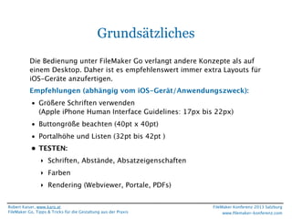 Grundsätzliches
Die Bedienung unter FileMaker Go verlangt andere Konzepte als auf
einem Desktop. Daher ist es empfehlenswert immer extra Layouts für
iOS-Geräte anzufertigen.
Empfehlungen (abhängig vom iOS-Gerät/Anwendungszweck):
• Größere Schriften verwenden
(Apple iPhone Human Interface Guidelines: 17px bis 22px)
• Buttongröße beachten (40pt x 40pt)
• Portalhöhe und Listen (32pt bis 42pt )
• TESTEN:
‣ Schriften, Abstände, Absatzeigenschaften
‣ Farben
‣ Rendering (Webviewer, Portale, PDFs)
Robert Kaiser, www.karo.at
FileMaker Go, Tipps & Tricks für die Gestaltung aus der Praxis

FileMaker Konferenz 2013 Salzburg
www.ﬁlemaker-konferenz.com

 