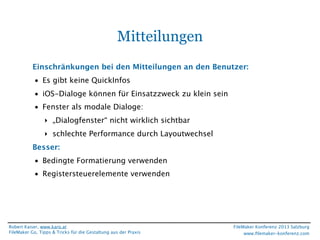 Mitteilungen
Einschränkungen bei den Mitteilungen an den Benutzer:
• Es gibt keine QuickInfos
• iOS-Dialoge können für Einsatzzweck zu klein sein
• Fenster als modale Dialoge:
‣ „Dialogfenster“ nicht wirklich sichtbar
‣ schlechte Performance durch Layoutwechsel
Besser:
• Bedingte Formatierung verwenden
• Registersteuerelemente verwenden

Robert Kaiser, www.karo.at
FileMaker Go, Tipps & Tricks für die Gestaltung aus der Praxis

FileMaker Konferenz 2013 Salzburg
www.ﬁlemaker-konferenz.com

 