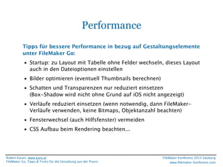 Performance
Tipps für bessere Performance in bezug auf Gestaltungselemente
unter FileMaker Go:
• Startup: zu Layout mit Tabelle ohne Felder wechseln, dieses Layout
auch in den Dateioptionen einstellen
• Bilder optimieren (eventuell Thumbnails berechnen)
• Schatten und Transparenzen nur reduziert einsetzen
(Box-Shadow wird nicht ohne Grund auf iOS nicht angezeigt)
• Verläufe reduziert einsetzen (wenn notwendig, dann FileMakerVerläufe verwenden, keine Bitmaps, Objektanzahl beachten)
• Fensterwechsel (auch Hilfsfenster) vermeiden
• CSS Aufbau beim Rendering beachten...

Robert Kaiser, www.karo.at
FileMaker Go, Tipps & Tricks für die Gestaltung aus der Praxis

FileMaker Konferenz 2013 Salzburg
www.ﬁlemaker-konferenz.com

 