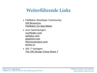 Weiterführende Links
• FileMaker Developer Community:
iOS Resources
FileMaker Go App Maker
• Icon-Sammlungen:
iconﬁnder.com
webalys.com
glyphish.com
thenounproject.com
pictos.cc
• iOS-7 Vorlagen:
The iOS Design Cheat Sheet 7

Robert Kaiser, www.karo.at
FileMaker Go, Tipps & Tricks für die Gestaltung aus der Praxis

FileMaker Konferenz 2013 Salzburg
www.ﬁlemaker-konferenz.com

 