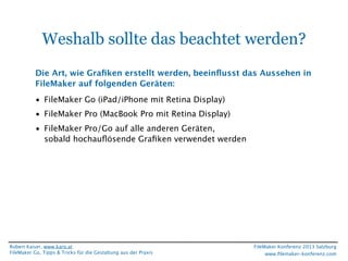 Weshalb sollte das beachtet werden?
Die Art, wie Graﬁken erstellt werden, beeinﬂusst das Aussehen in
FileMaker auf folgenden Geräten:
• FileMaker Go (iPad/iPhone mit Retina Display)
• FileMaker Pro (MacBook Pro mit Retina Display)
• FileMaker Pro/Go auf alle anderen Geräten,
sobald hochauﬂösende Graﬁken verwendet werden

Robert Kaiser, www.karo.at
FileMaker Go, Tipps & Tricks für die Gestaltung aus der Praxis

FileMaker Konferenz 2013 Salzburg
www.ﬁlemaker-konferenz.com

 