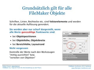 Grundsätzlich gilt für alle
FileMaker Objekte
Schriften, Linien, Rechtecke etc. sind Vektorelemente und werden
für die aktuelle Auﬂösung gerendert.
Sie werden aber nur scharf dargestellt, wenn
alle Werte ganzzahlige Punktwerte sind:
• bei Objektpositionen
• bei Objekthöhe, Objektbreite
• bei Bereichhöhe, Layoutrand
Nicht vergessen:
Kontrolle der Werte nach den Werkzeugen
"mittig ausrichten" bzw.
"verteilen von Objekten"

Robert Kaiser, www.karo.at
FileMaker Go, Tipps & Tricks für die Gestaltung aus der Praxis

FileMaker Konferenz 2013 Salzburg
www.ﬁlemaker-konferenz.com

 