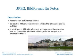 JPEG, Bildformat für Fotos
Eigenschaften:
• Kompression ist für Fotos optimal
• bei starker Bildkompression werden Artefakte (Blöck und Stufen)
sichtbar
• je schärfer ein Bild sein soll, umso geringer muss Kompression
sein -> Dateigröße wird bei Graﬁken größer im Vergleich zu
anderen Formaten

Robert Kaiser, www.karo.at
FileMaker Go, Tipps & Tricks für die Gestaltung aus der Praxis

FileMaker Konferenz 2013 Salzburg
www.ﬁlemaker-konferenz.com

 