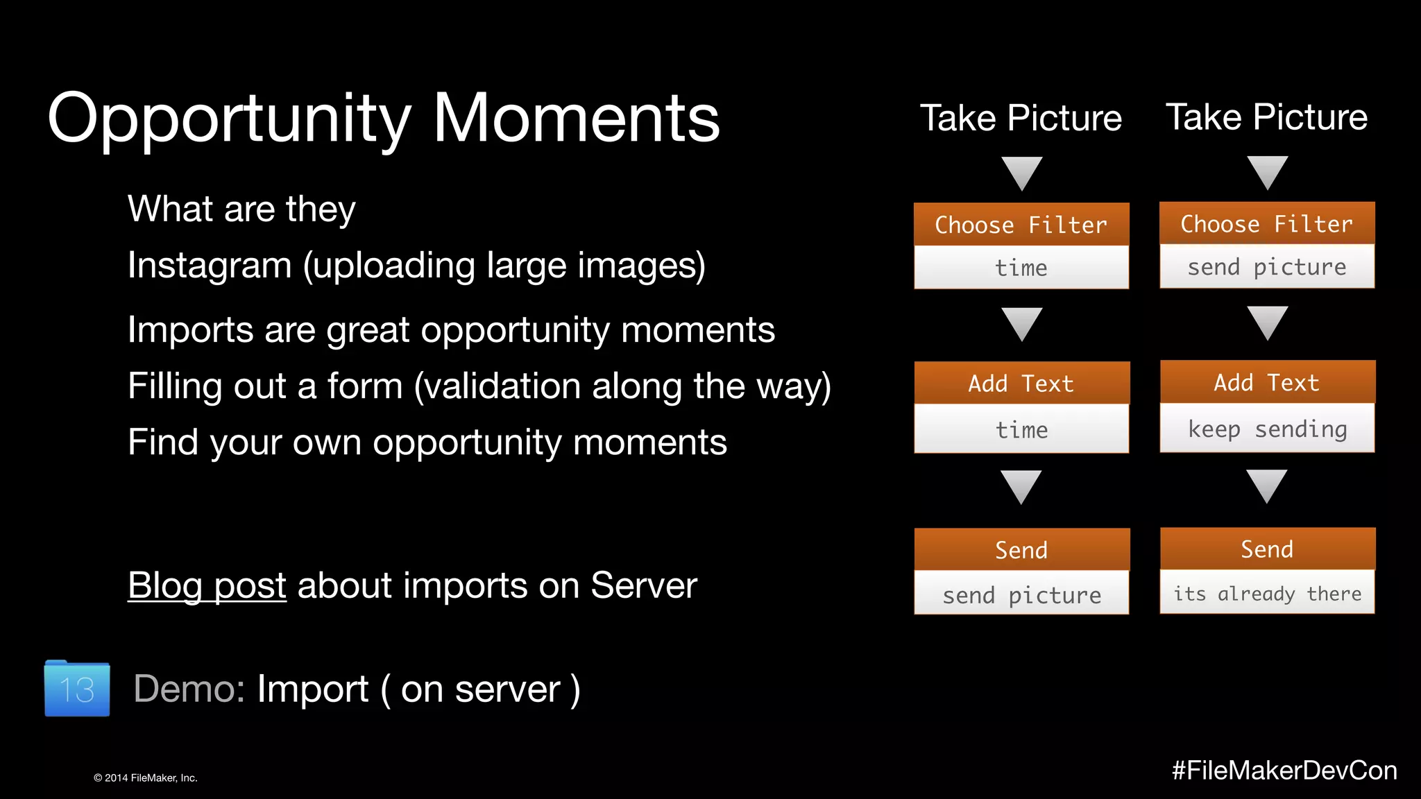 Opportunity Moments 
What are they 
Instagram (uploading large images) 
Imports are great opportunity moments 
Filling out a form (validation along the way) 
Find your own opportunity moments 
Blog post about imports on Server 
Demo: Import ( on server ) 
Take Picture 
Choose Filter 
time 
Add Text 
time 
Send 
send picture 
Take Picture 
Choose Filter 
send picture 
Add Text 
keep sending 
Send 
its already there 
© 2014 FileMaker, Inc. #FileMakerDevCon 
 