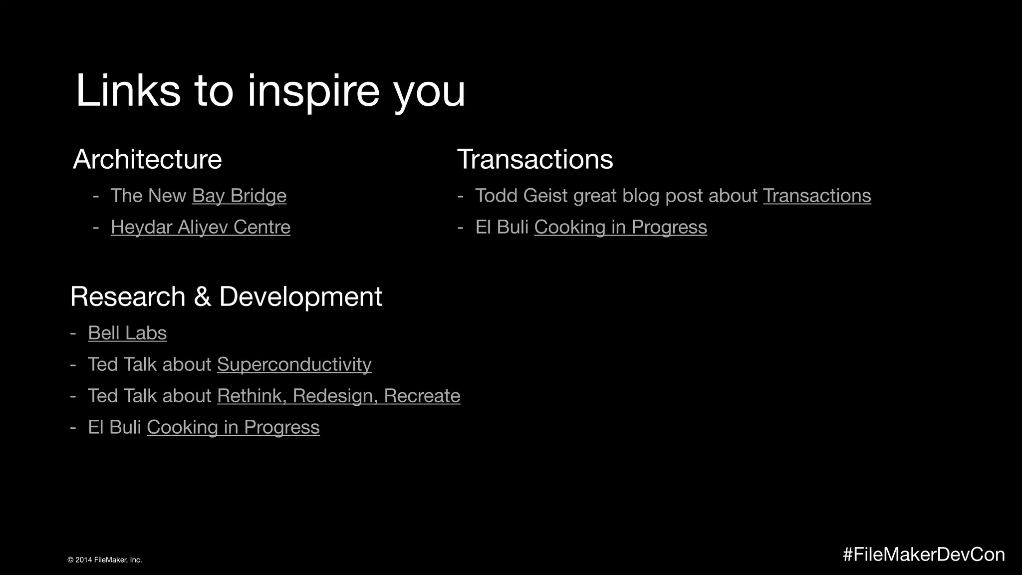 Links to inspire you 
Architecture 
- The New Bay Bridge 
- Heydar Aliyev Centre 
Research & Development 
- Bell Labs 
- Ted Talk about Superconductivity 
- Ted Talk about Rethink, Redesign, Recreate 
- El Buli Cooking in Progress 
Transactions 
- Todd Geist great blog post about Transactions 
- El Buli Cooking in Progress 
© 2014 FileMaker, Inc. #FileMakerDevCon 
 