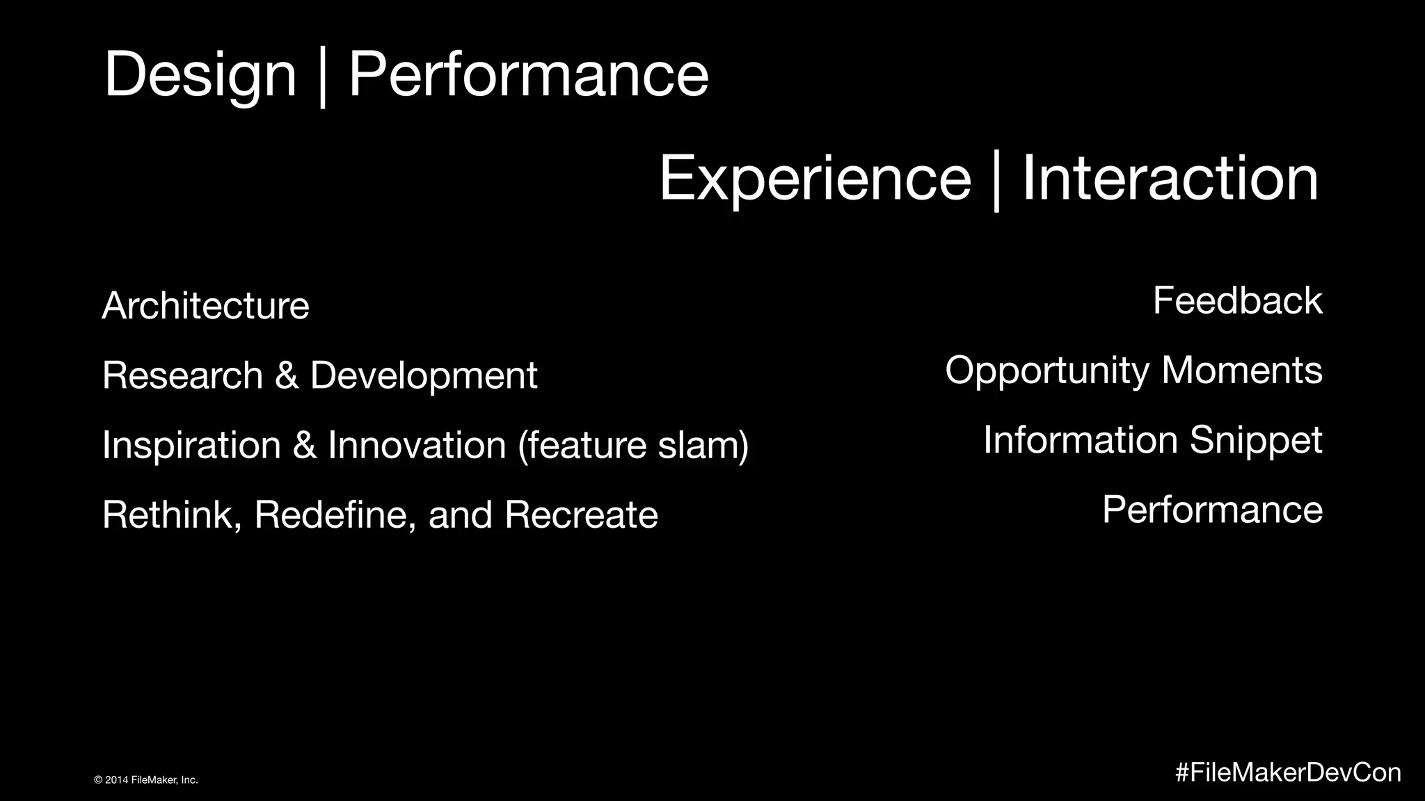Design | Performance 
Experience | Interaction 
Architecture 
Research & Development 
Inspiration & Innovation (feature slam) 
Rethink, Redefine, and Recreate 
Feedback 
Opportunity Moments 
Information Snippet 
Performance 
© 2014 FileMaker, Inc. #FileMakerDevCon 
 