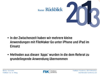 Markus Schneider 
FileMaker Go im Alltag 
FileMaker Konferenz 2014 Winterthur 
www.filemaker-konferenz.com 
Kurzer Rückblick 
• In der Zwischenzeit haben wir mehrere kleine 
Anwendungen mit FileMaker Go unter iPhone und iPad im 
Einsatz 
! 
• Methoden aus diesen ‘Apps’ wurden in die dem Referat zu 
grundeliegende Anwendung übernommen 
 