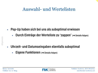 Markus Schneider 
FileMaker Go im Alltag 
FileMaker Konferenz 2014 Winterthur 
www.filemaker-konferenz.com 
Auswahl- und Wertelisten 
! 
! 
• Pop-Up haben sich bei uns als suboptimal erwiesen 
• Durch Einträge der Werteliste zu ‘zappen’ (➜ Details folgen) 
! 
• Uhrzeit- und Datumseingaben ebenfalls suboptimal 
• Eigene Funktionen (➜ Details folgen) 
Allgemein 
 