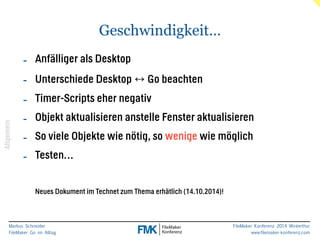 Markus Schneider 
FileMaker Go im Alltag 
FileMaker Konferenz 2014 Winterthur 
www.filemaker-konferenz.com 
Geschwindigkeit… 
- Anfälliger als Desktop 
- Unterschiede Desktop ↔ Go beachten 
- Timer-Scripts eher negativ 
- Objekt aktualisieren anstelle Fenster aktualisieren 
- So viele Objekte wie nötig, so wenige wie möglich 
- Testen… 
! 
Neues Dokument im Technet zum Thema erhätlich (14.10.2014)! 
Allgemein 
 
