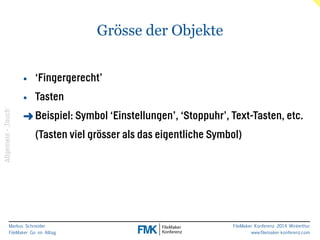 Markus Schneider 
FileMaker Go im Alltag 
FileMaker Konferenz 2014 Winterthur 
www.filemaker-konferenz.com 
Grösse der Objekte 
! 
• ‘Fingergerecht’ 
• Tasten 
➜Beispiel: Symbol ‘Einstellungen’, ‘Stoppuhr’, Text-Tasten, etc. 
(Tasten viel grösser als das eigentliche Symbol) 
Allgemein - ‚Touch‘ 
 