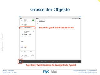 Markus Schneider 
FileMaker Go im Alltag 
Taste über ganze Breite des Bereiches 
FileMaker Konferenz 2014 Winterthur 
www.filemaker-konferenz.com 
Grösse der Objekte 
Taste hinter Symbol grösser als das eigentliche Symbol 
Allgemein - ‚Touch‘ 
 