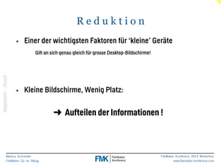 Markus Schneider 
FileMaker Go im Alltag 
FileMaker Konferenz 2014 Winterthur 
www.filemaker-konferenz.com 
R e d u k t i o n 
• Einer der wichtigsten Faktoren für ‘kleine’ Geräte 
Gilt an sich genau gleich für grosse Desktop-Bildschirme! 
• Kleine Bildschirme, Wenig Platz: 
➜ Aufteilen der Informationen ! 
Allgemein - ‚Touch‘ 
 
