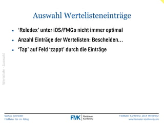 Markus Schneider 
FileMaker Go im Alltag 
Auswahl Wertelisteneinträge 
FileMaker Konferenz 2014 Winterthur 
www.filemaker-konferenz.com 
• ‘Rolodex’ unter iOS/FMGo nicht immer optimal 
• Anzahl Einträge der Wertelisten: Bescheiden… 
• ‘Tap’ auf Feld ‘zappt’ durch die Einträge 
Werteliste - Auswahl 
 