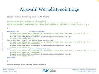 Markus Schneider 
FileMaker Go im Alltag 
Auswahl Wertelisteneinträge 
FileMaker Konferenz 2014 Winterthur 
www.filemaker-konferenz.com 
(Script - farbige Darstellung durch das MBS-PlugIn) 
!! 
Variable setzen [$cur; Wert:ReM_PM::T_InternExtern] 
Variable setzen [$anz; Wert:ElementeAnzahl ( WertelisteEinträge ( Hole ( DateiName ) ; "Ort" ) )] 
Variable setzen [$pos; Wert:WordPosition ( WertelisteEinträge (Hole ( DateiName ) ; "ort" ) ; $cur ; 1; 1 )] 
! 
# 
! 
Wenn [$pos < 1] // Kein Eintrag aktiv 
Variable setzen [$temp; Wert:ElementeMitte ( WertelisteEinträge ( Hole ( DateiName ) ; "Ort" ) ; 1 ; 1 )] 
Variable setzen [$len; Wert:Länge($temp)] 
Feldwert setzen [ReM_PM::T_InternExtern; ZeichenLinks($temp;LiesAlsZahl($len)-1)] 
Variable setzen [$temp; Wert:""] 
Sonst, wenn [$pos ≥ $anz] // Ende der Liste überschritten 
Variable setzen [$temp; Wert:ElementeMitte ( WertelisteEinträge ( Hole ( DateiName ) ; "Ort" ) ; 1 ; 1 )] 
Variable setzen [$len; Wert:Länge($temp)] 
Feldwert setzen [ReM_PM::T_InternExtern; ZeichenLinks($temp;LiesAlsZahl($len)-1)] 
Variable setzen [$temp; Wert:""] 
Sonst // immer nächsten Wert holen 
Variable setzen [$temp; Wert:ElementeMitte ( WertelisteEinträge ( Hole ( DateiName ) ; "Ort" ) ; $pos + 1 ; 1 )] 
Variable setzen [$len; Wert:Länge($temp)] 
Feldwert setzen [ReM_PM::T_InternExtern; ZeichenLinks($temp;LiesAlsZahl($len)-1)] 
Variable setzen [$temp; Wert:""] 
Ende (wenn) 
! 
# 
! 
Schreibe Änderung Datens./Abfrage [Ohne Dialogfeld] 
Werteliste - Auswahl 
 